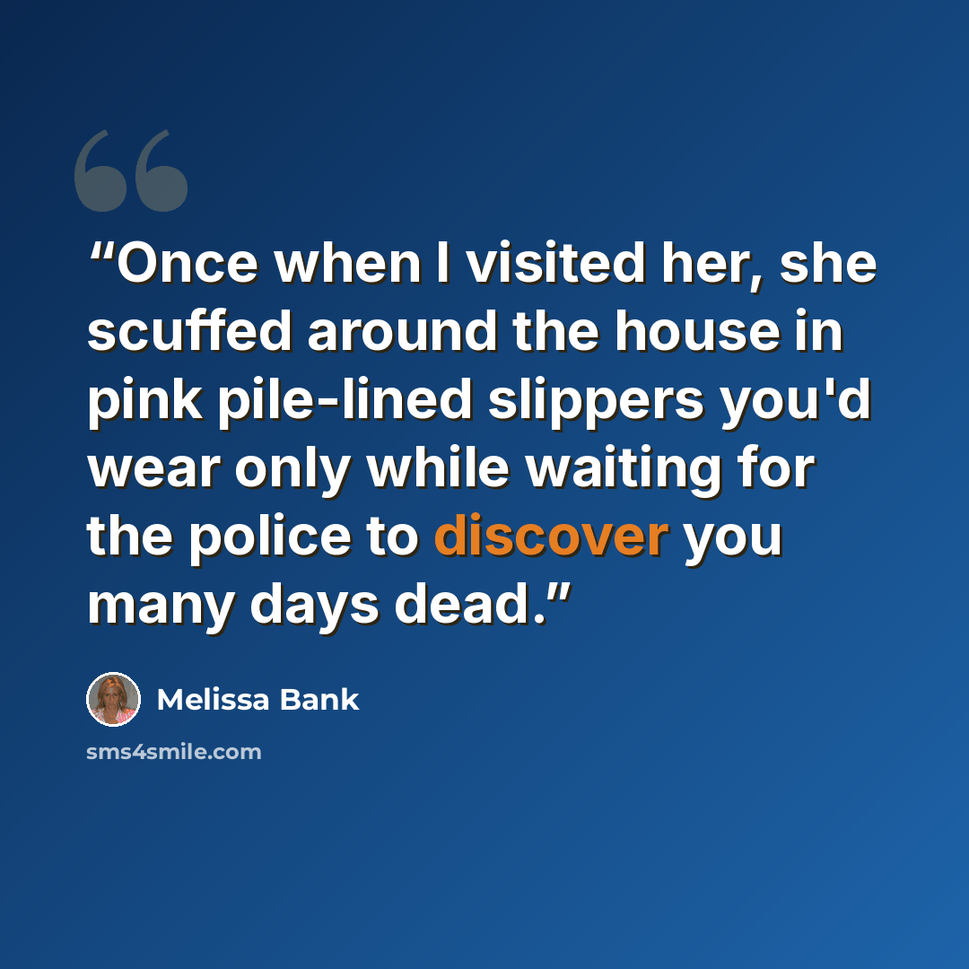 “Once when I visited her, she scuffed around the house in pink pile-lined slippers you'd wear only while waiting for the police to discover you many days dead.” quote by Melissa Bank