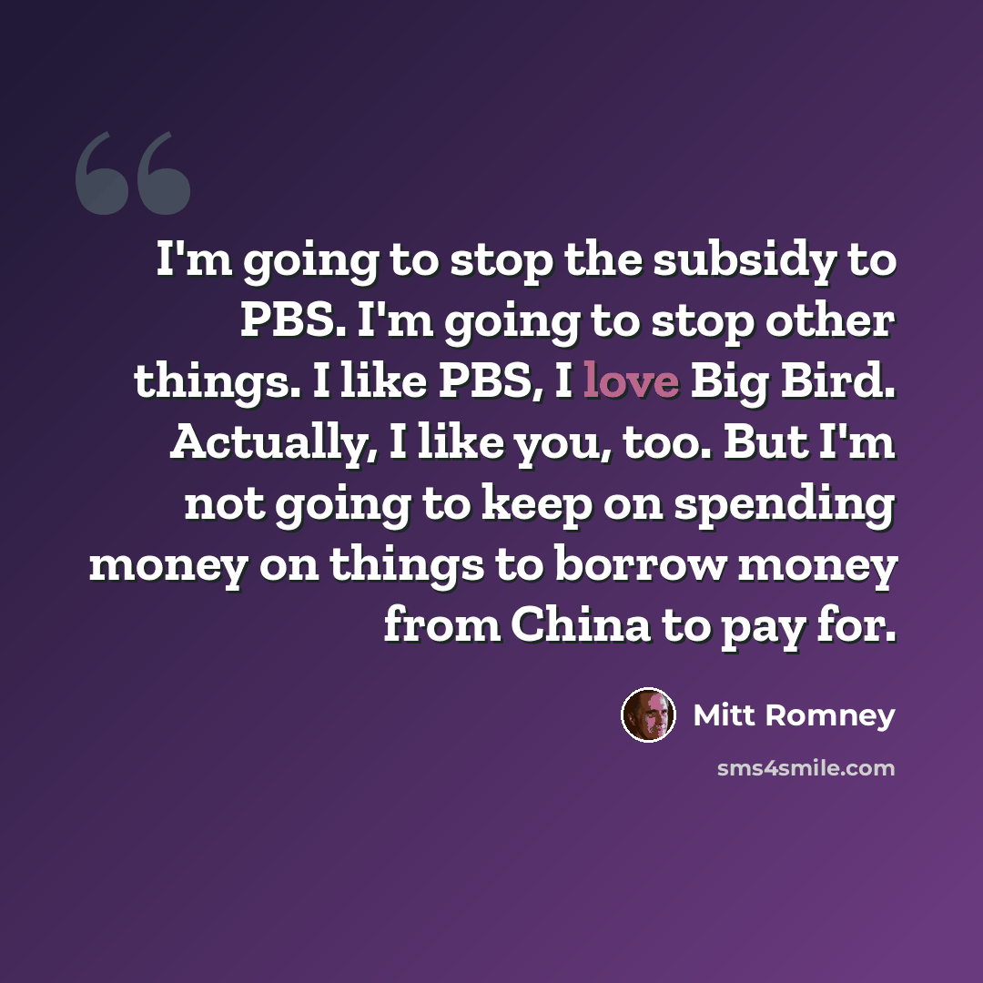 “I'm going to stop the subsidy to PBS. I'm going to stop other things. I like PBS, I love Big Bird. Actually, I like you, too. But I'm not going to keep on spending money on things to borrow money from China to pay for.” quote by Mitt Romney