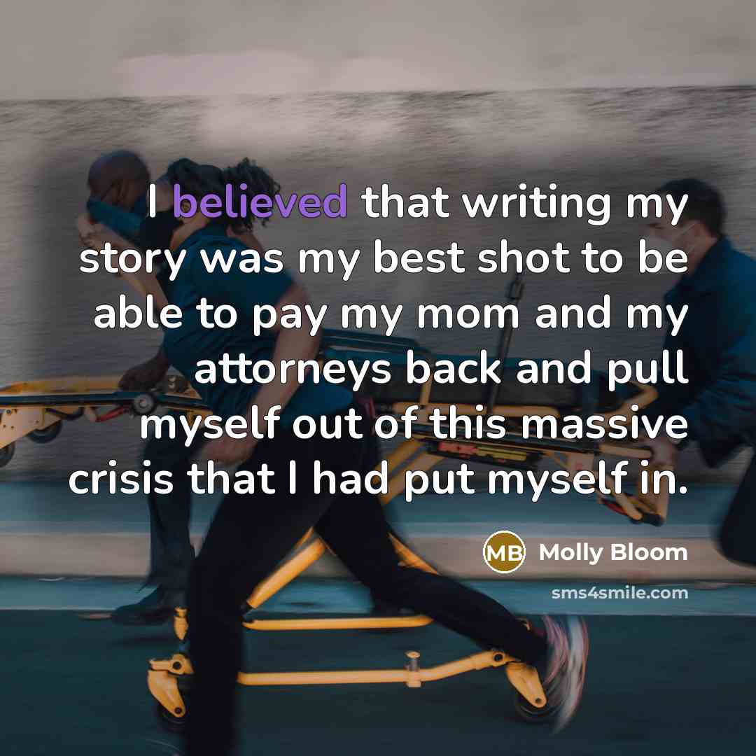 “I believed that writing my story was my best shot to be able to pay my mom and my attorneys back and pull myself out of this massive crisis that I had put myself in.” quote by Molly Bloom