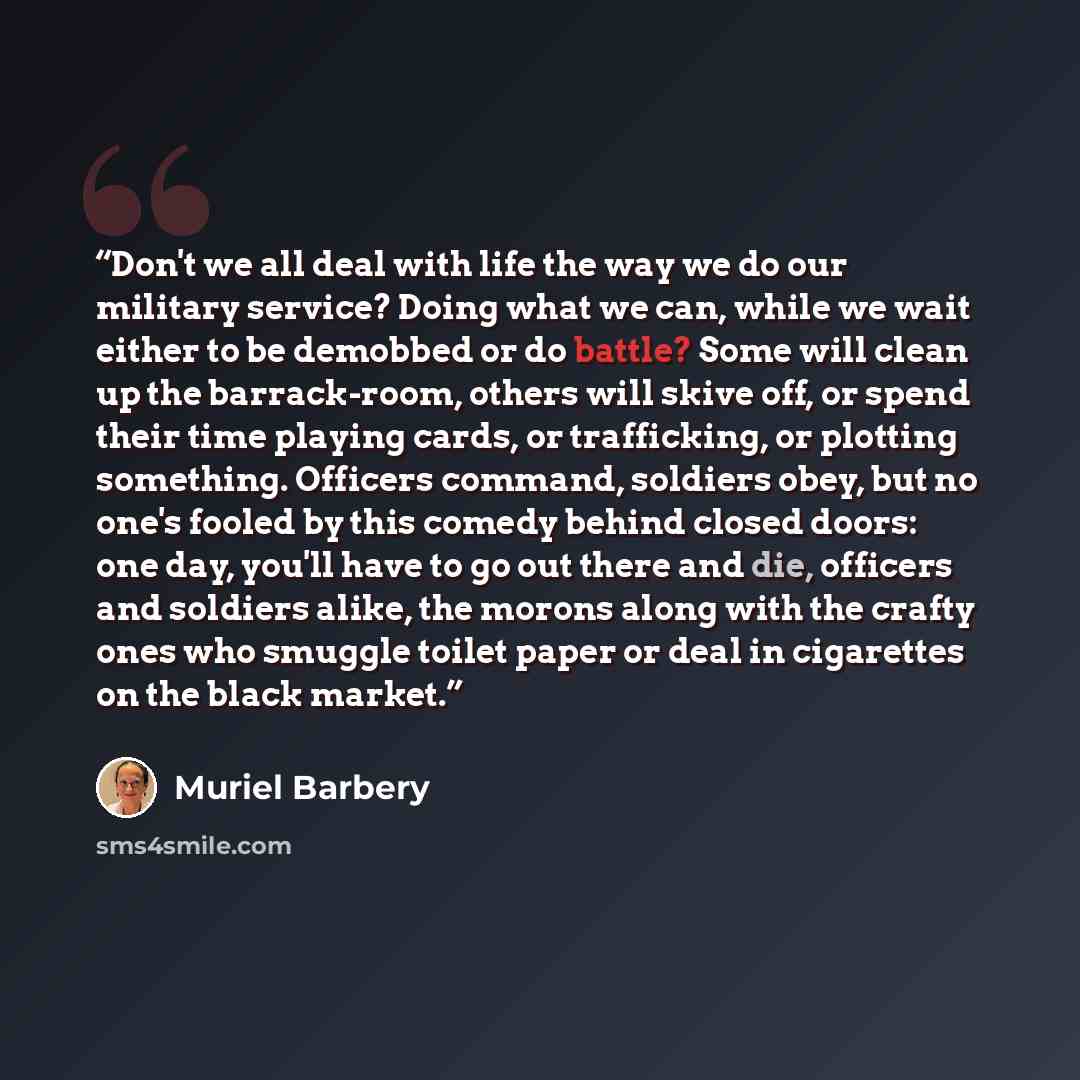 “Don't we all deal with life the way we do our military service? Doing what we can, while we wait either to be demobbed or do battle? Some will clean up the barrack-room, others will skive off, or spend their time playing cards, or trafficking, or plotting something. Officers command, soldiers…” quote by Muriel Barbery