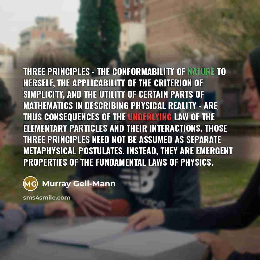 “Three principles - the conformability of nature to herself, the applicability of the criterion of simplicity, and the utility of certain parts of mathematics in describing physical reality - are thus consequences of the underlying law of the elementary particles and their interactions. Those three…” quote by Murray Gell-Mann