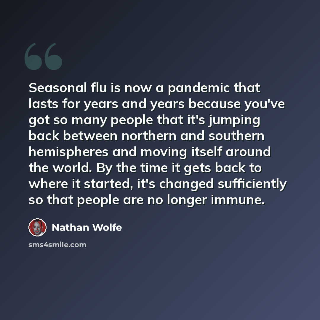 “Seasonal flu is now a pandemic that lasts for years and years because you've got so many people that it's jumping back between northern and southern hemispheres and moving itself around the world. By the time it gets back to where it started, it's changed sufficiently so that people are no longer…” quote by Nathan Wolfe