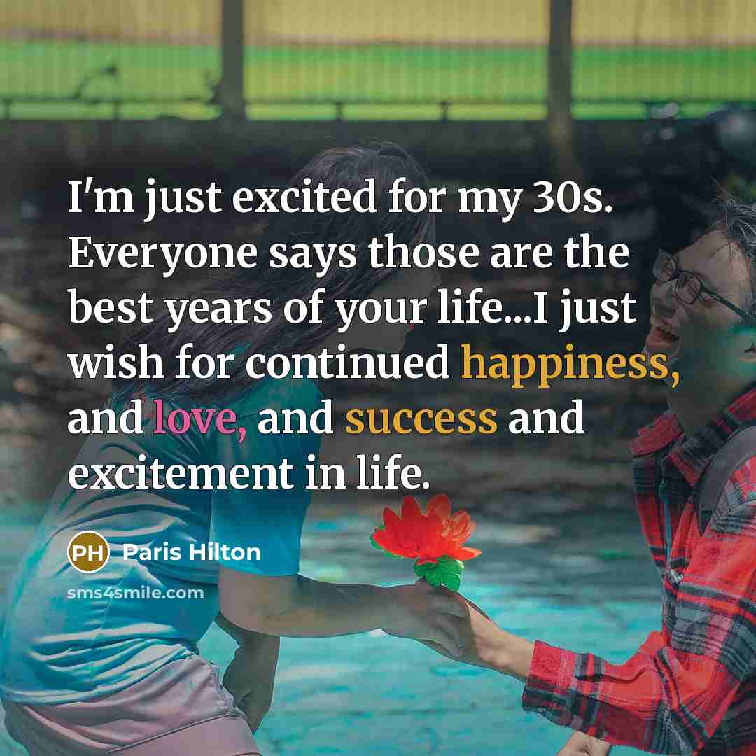 “I'm just excited for my 30s. Everyone says those are the best years of your life...I just wish for continued happiness, and love, and success and excitement in life.” quote by Paris Hilton