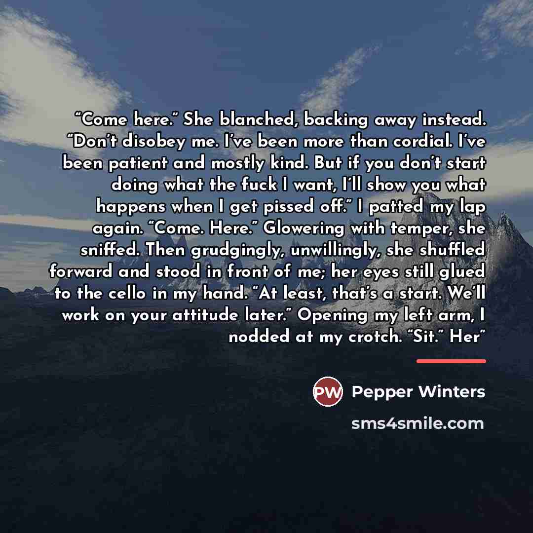 “Come here.” She blanched, backing away instead. “Don’t disobey me. I’ve been more than cordial. I’ve been patient and mostly kind. But if you don’t start doing what the fuck I want, I’ll show you what happens when I get pissed off.” I patted my lap again. “Come. Here.” Glowering with temper, she…” quote by Pepper Winters