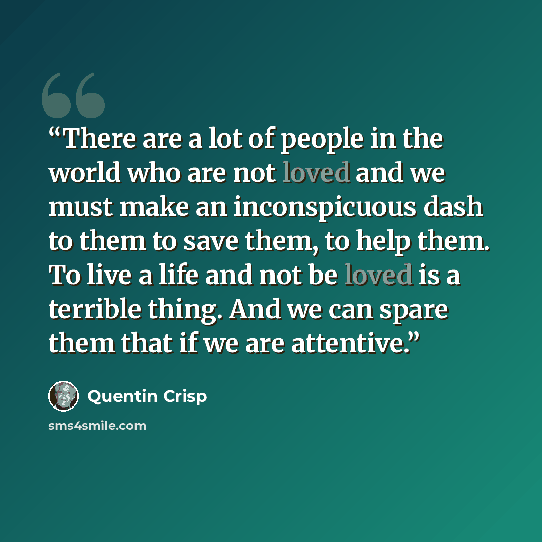 “There are a lot of people in the world who are not loved and we must make an inconspicuous dash to them to save them, to help them. To live a life and not be loved is a terrible thing. And we can spare them that if we are attentive.” quote by Quentin Crisp