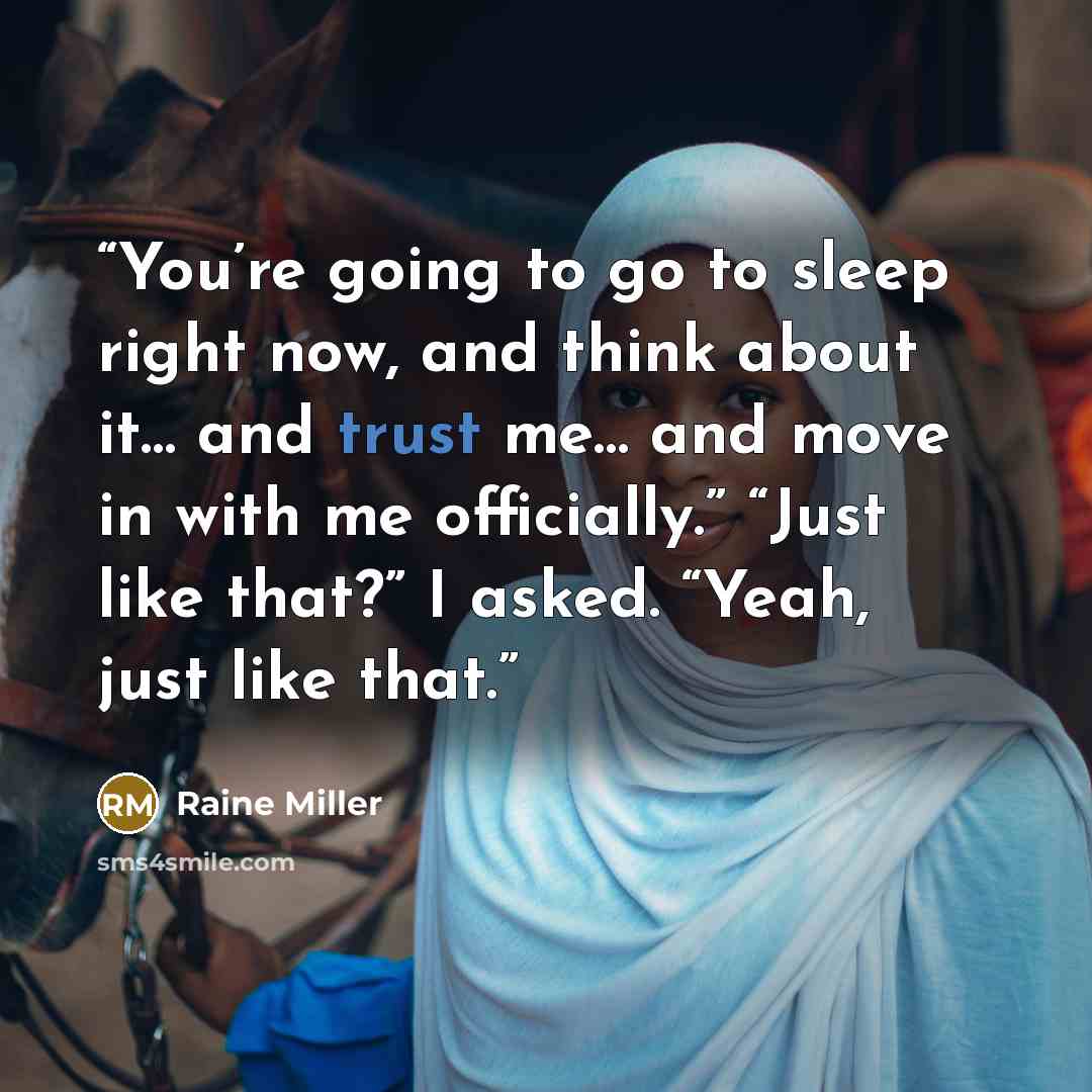 “You’re going to go to sleep right now, and think about it… and trust me… and move in with me officially.” “Just like that?” I asked. “Yeah, just like that.” quote by Raine Miller