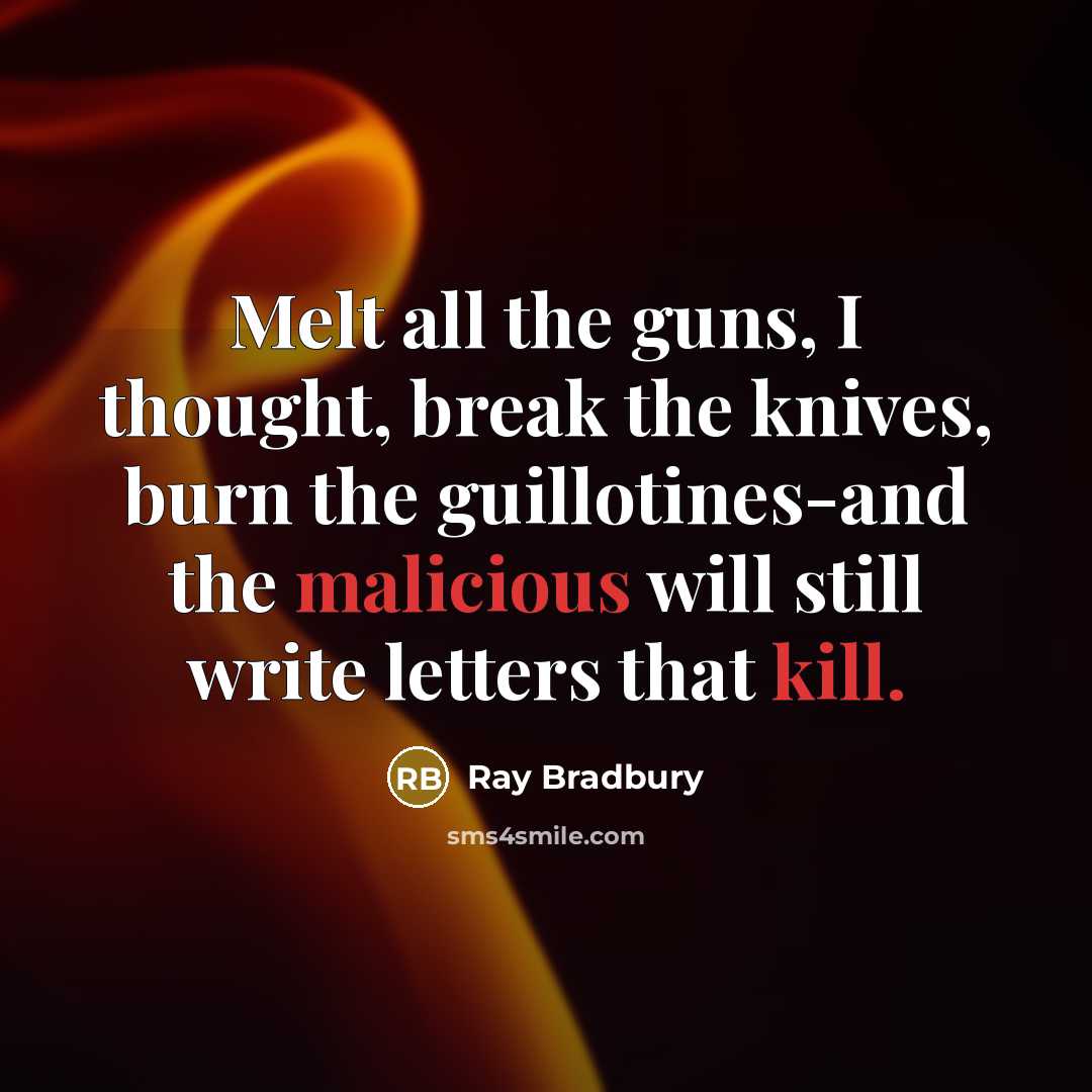 “Melt all the guns, I thought, break the knives, burn the guillotines-and the malicious will still write letters that kill.” quote by Ray Bradbury