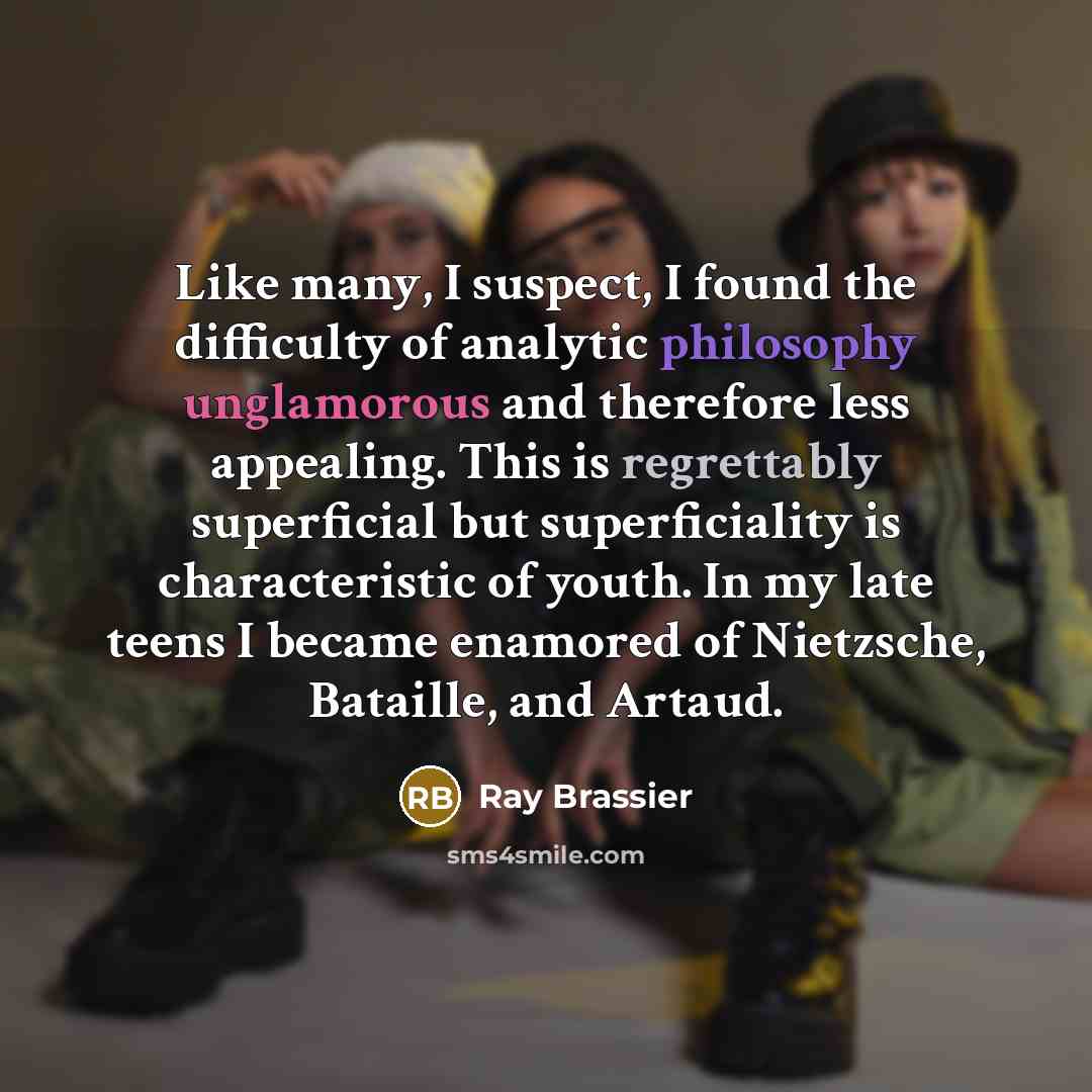 “Like many, I suspect, I found the difficulty of analytic philosophy unglamorous and therefore less appealing. This is regrettably superficial but superficiality is characteristic of youth. In my late teens I became enamored of Nietzsche, Bataille, and Artaud.” quote by Ray Brassier