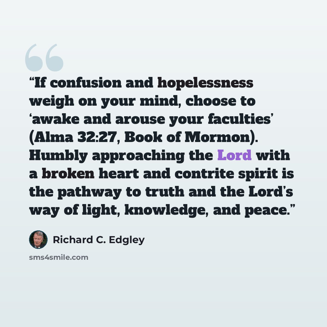 “If confusion and hopelessness weigh on your mind, choose to ‘awake and arouse your faculties’ (Alma 32:27, Book of Mormon). Humbly approaching the Lord with a broken heart and contrite spirit is the pathway to truth and the Lord’s way of light, knowledge, and peace.” quote by Richard C. Edgley