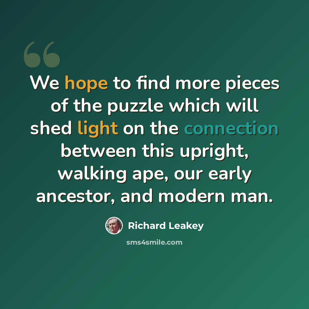 “We hope to find more pieces of the puzzle which will shed light on the connection between this upright, walking ape, our early ancestor, and modern man.” quote by Richard Leakey