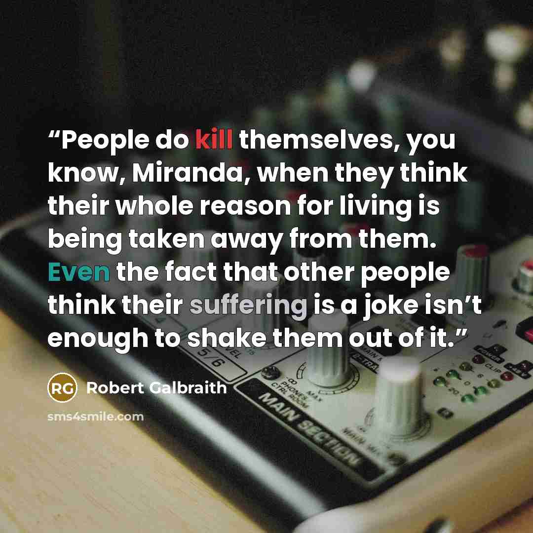 “People do kill themselves, you know, Miranda, when they think their whole reason for living is being taken away from them. Even the fact that other people think their suffering is a joke isn’t enough to shake them out of it.” quote by Robert Galbraith