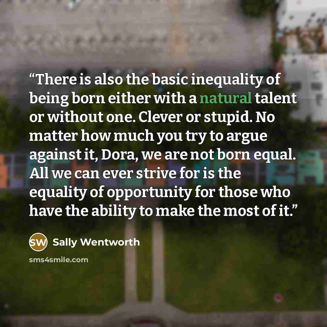 “There is also the basic inequality of being born either with a natural talent or without one. Clever or stupid. No matter how much you try to argue against it, Dora, we are not born equal. All we can ever strive for is the equality of opportunity for those who have the ability to make the most of…” quote by Sally Wentworth