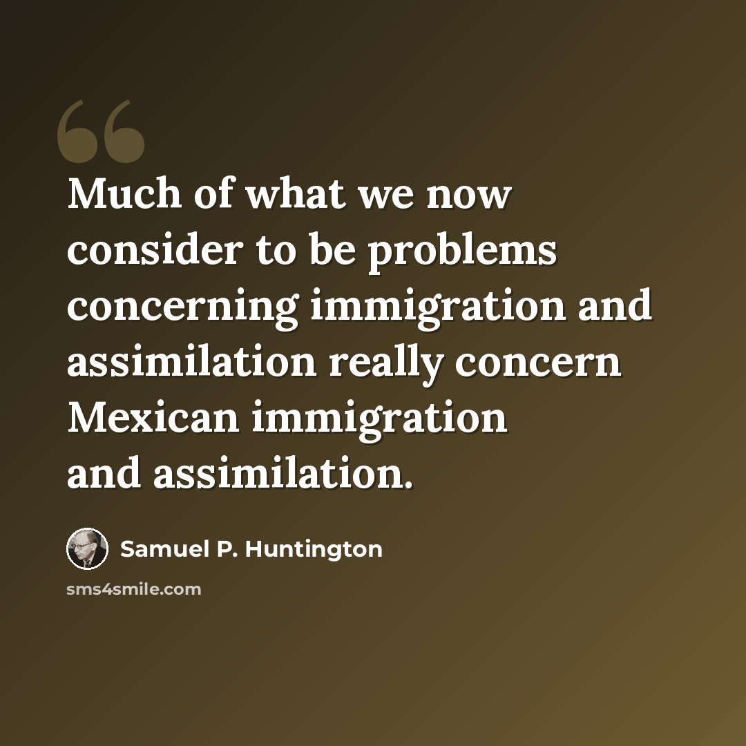 “Much of what we now consider to be problems concerning immigration and assimilation really concern Mexican immigration and assimilation.” quote by Samuel P. Huntington