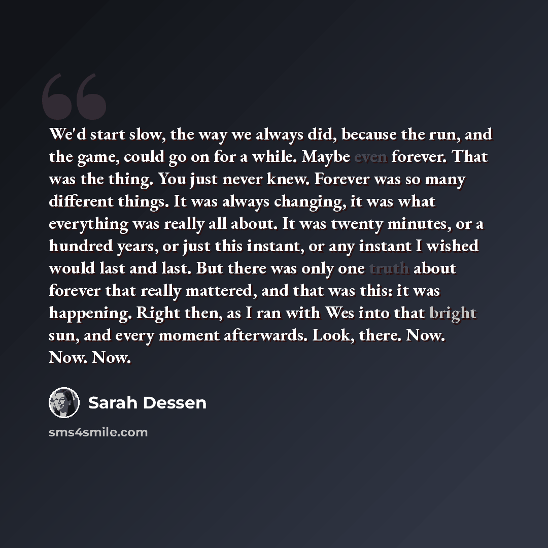 “We'd start slow, the way we always did, because the run, and the game, could go on for a while. Maybe even forever. That was the thing. You just never knew. Forever was so many different things. It was always changing, it was what everything was really all about. It was twenty minutes, or a…” quote by Sarah Dessen