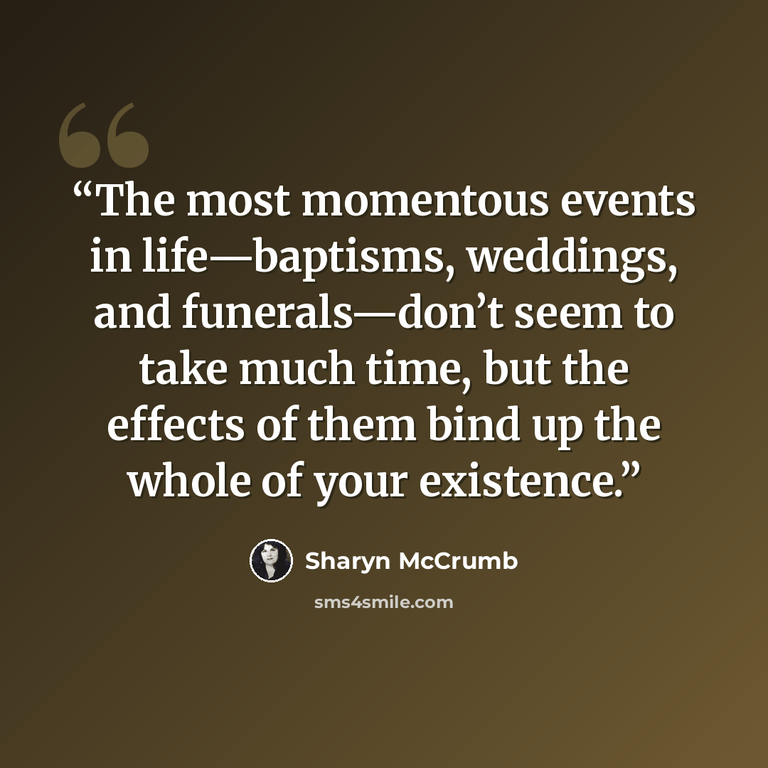 “The most momentous events in life—baptisms, weddings, and funerals—don’t seem to take much time, but the effects of them bind up the whole of your existence.” quote by Sharyn McCrumb