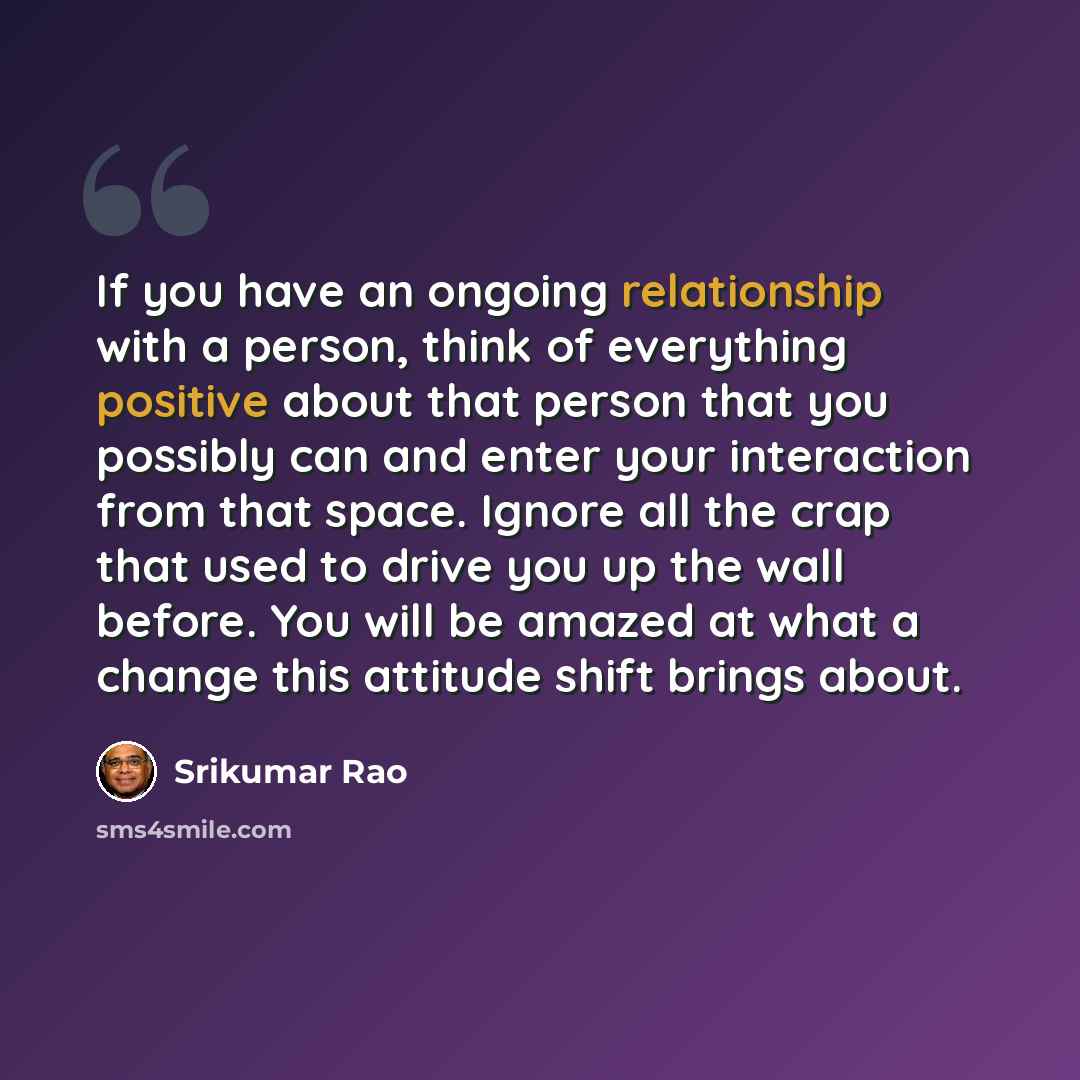 “If you have an ongoing relationship with a person, think of everything positive about that person that you possibly can and enter your interaction from that space. Ignore all the crap that used to drive you up the wall before. You will be amazed at what a change this attitude shift brings about.” quote by Srikumar Rao
