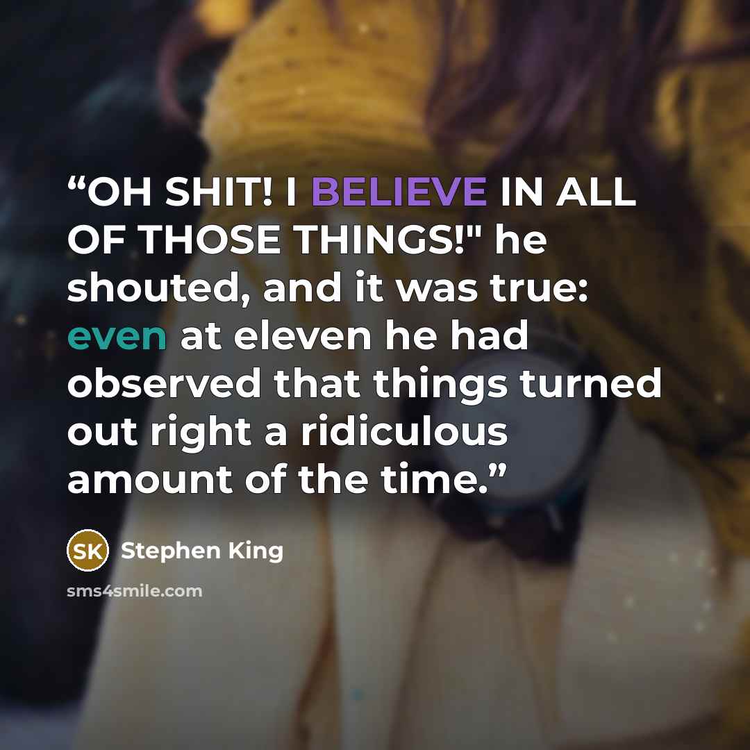 “OH SHIT! I BELIEVE IN ALL OF THOSE THINGS!" he shouted, and it was true: even at eleven he had observed that things turned out right a ridiculous amount of the time.” quote by Stephen King