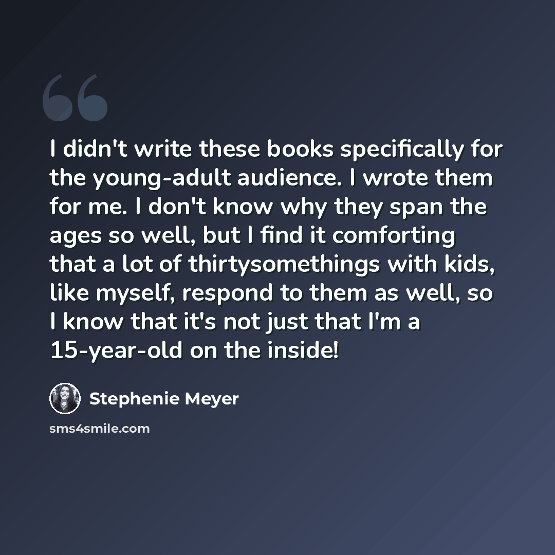 “I didn't write these books specifically for the young-adult audience. I wrote them for me. I don't know why they span the ages so well, but I find it comforting that a lot of thirtysomethings with kids, like myself, respond to them as well, so I know that it's not just that I'm a 15-year-old on…” quote by Stephenie Meyer