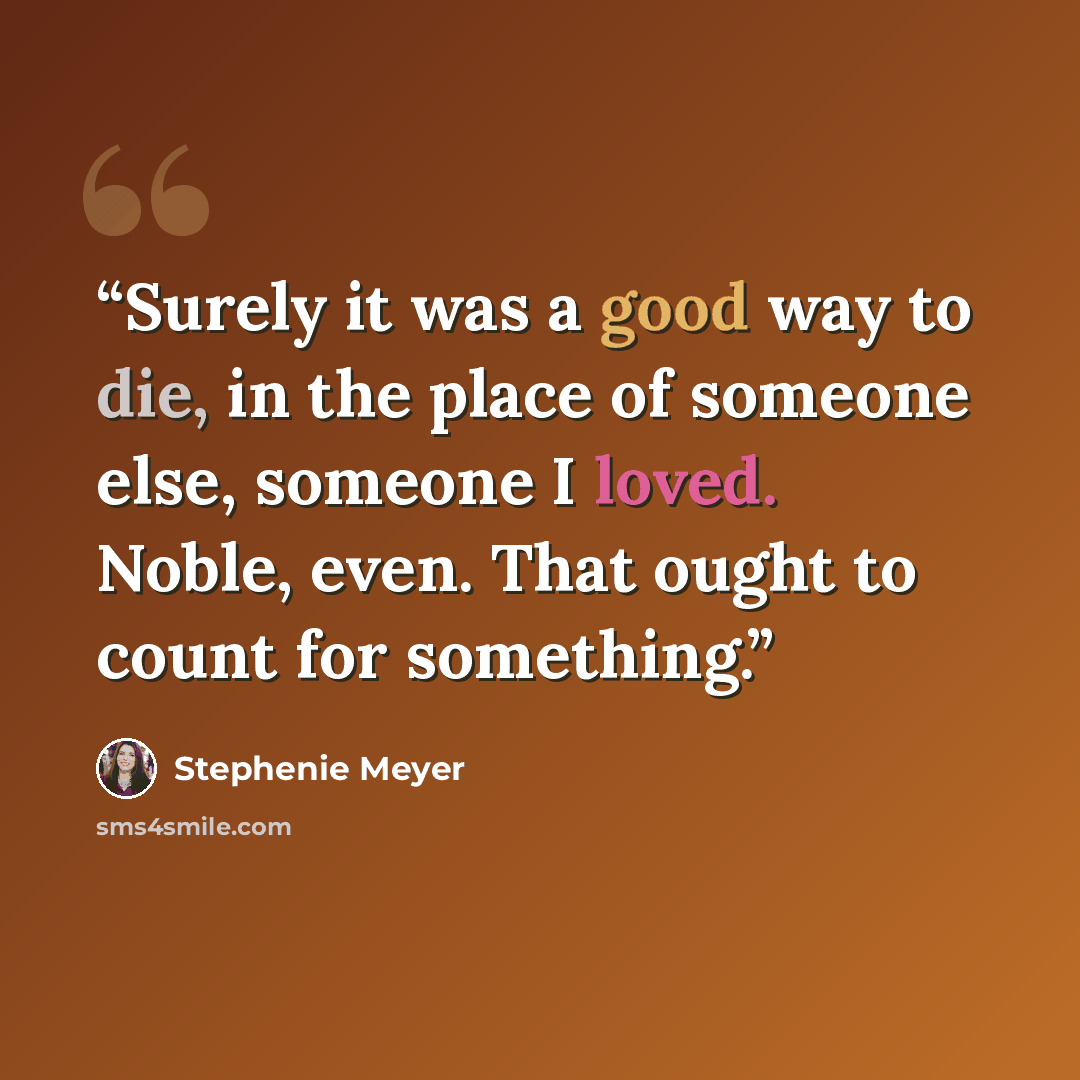“Surely it was a good way to die, in the place of someone else, someone I loved. Noble, even. That ought to count for something.” quote by Stephenie Meyer