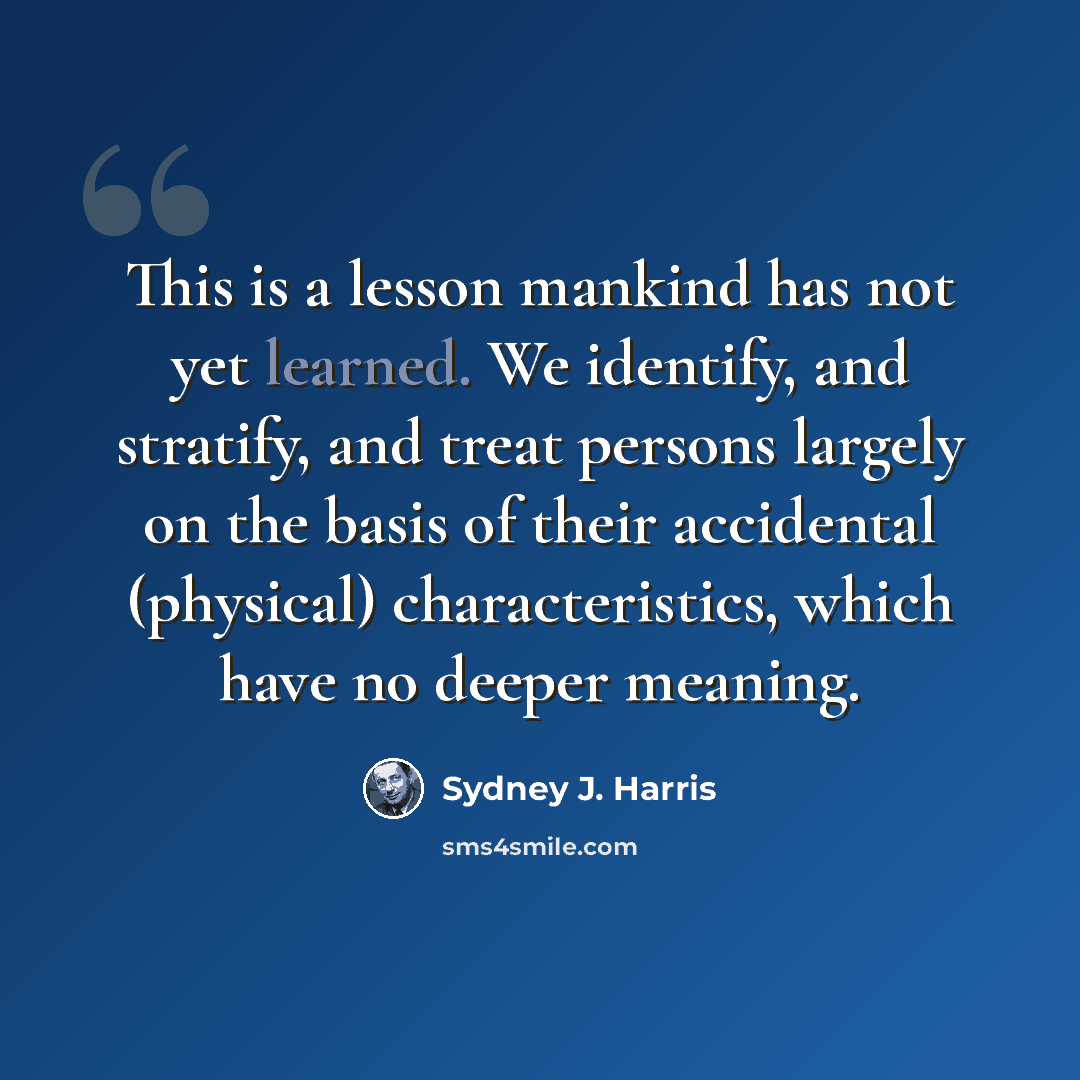 “This is a lesson mankind has not yet learned. We identify, and stratify, and treat persons largely on the basis of their accidental (physical) characteristics, which have no deeper meaning.” quote by Sydney J. Harris
