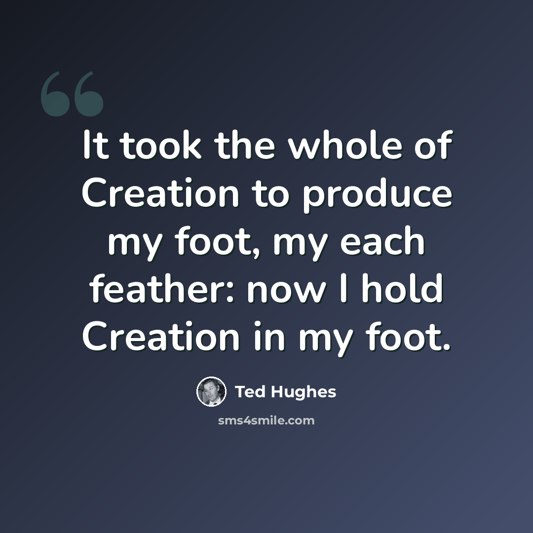“It took the whole of Creation to produce my foot, my each feather: now I hold Creation in my foot.” quote by Ted Hughes