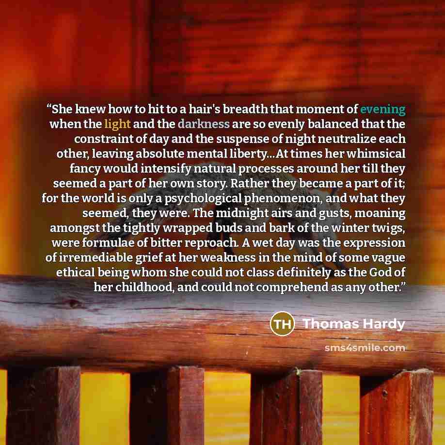 “She knew how to hit to a hair's breadth that moment of evening when the light and the darkness are so evenly balanced that the constraint of day and the suspense of night neutralize each other, leaving absolute mental liberty...At times her whimsical fancy would intensify natural processes around…” quote by Thomas Hardy