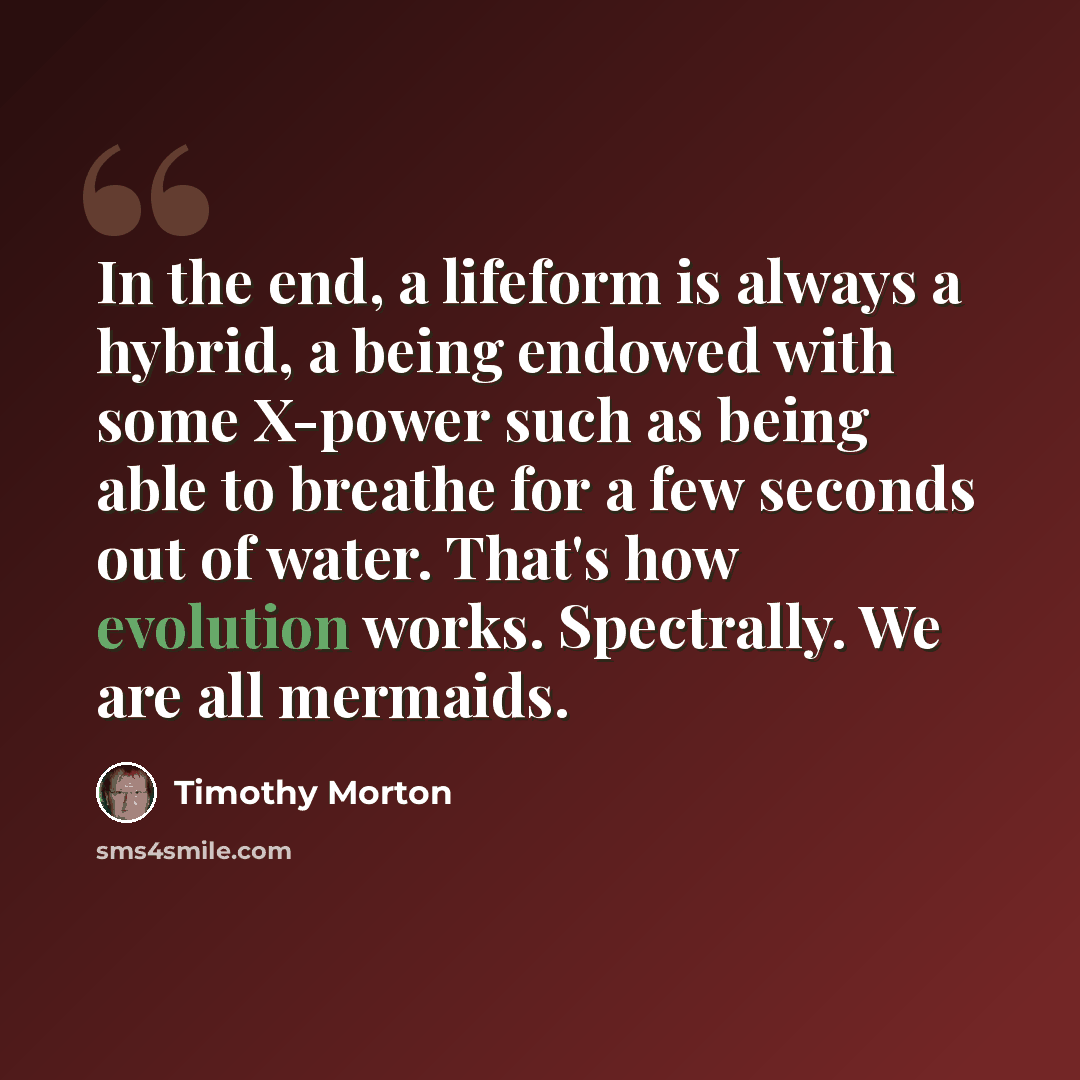 “In the end, a lifeform is always a hybrid, a being endowed with some X-power such as being able to breathe for a few seconds out of water. That's how evolution works. Spectrally. We are all mermaids.” quote by Timothy Morton