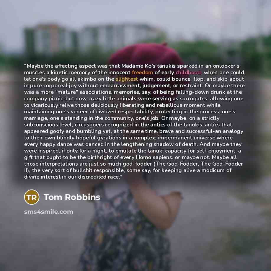 “Maybe the affecting aspect was that Madame Ko's tanukis sparked in an onlooker's muscles a kinetic memory of the innocent freedom of early childhood, when one could let one's body go all akimbo on the slightest whim, could bounce, flop, and skip about in pure corporeal joy without embarrassment…” quote by Tom Robbins