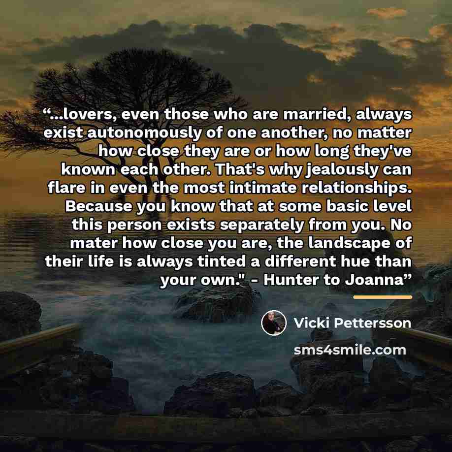 “...lovers, even those who are married, always exist autonomously of one another, no matter how close they are or how long they've known each other. That's why jealously can flare in even the most intimate relationships. Because you know that at some basic level this person exists separately from…” quote by Vicki Pettersson