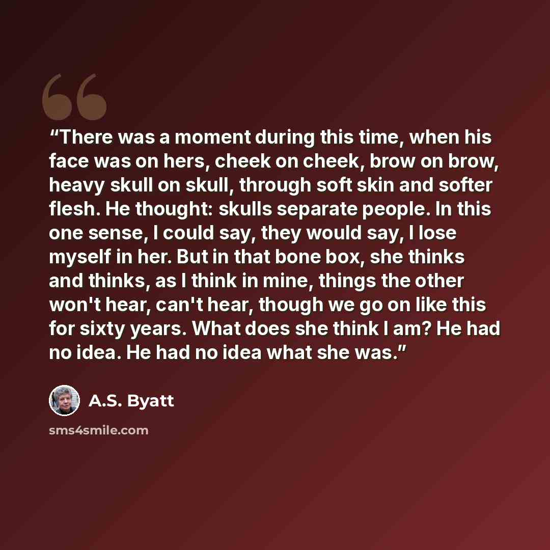 “There was a moment during this time, when his face was on hers, cheek on cheek, brow on brow, heavy skull on skull, through soft skin and softer flesh. He thought: skulls separate people. In this one sense, I could say, they would say, I lose myself in her. But in that bone box, she thinks and…” quote by A.S. Byatt