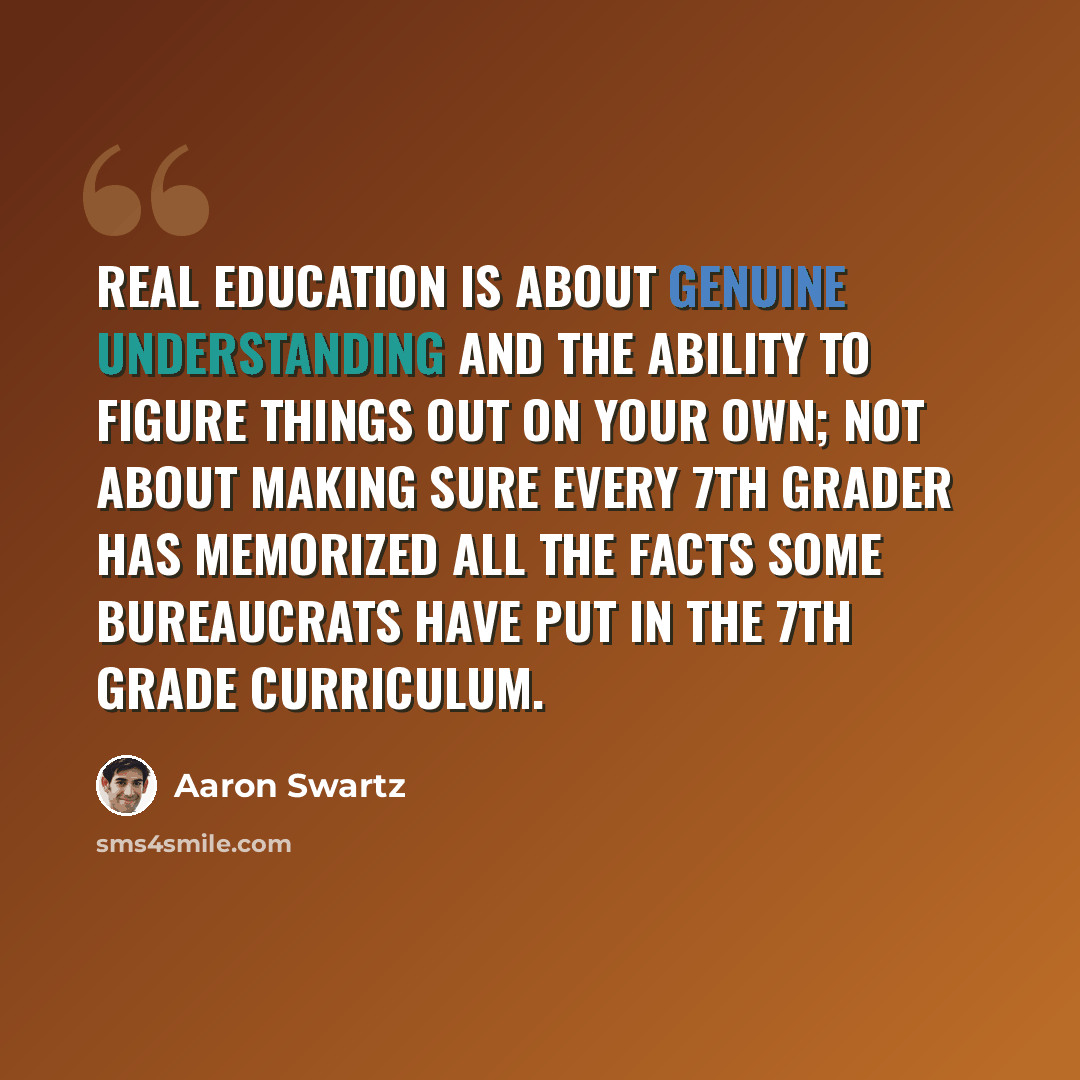 “Real education is about genuine understanding and the ability to figure things out on your own; not about making sure every 7th grader has memorized all the facts some bureaucrats have put in the 7th grade curriculum.” quote by Aaron Swartz