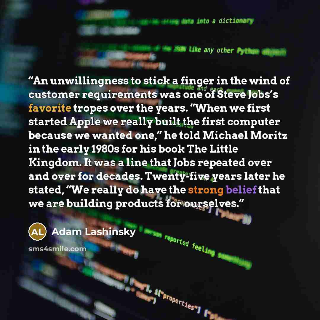 “An unwillingness to stick a finger in the wind of customer requirements was one of Steve Jobs’s favorite tropes over the years. “When we first started Apple we really built the first computer because we wanted one,” he told Michael Moritz in the early 1980s for his book The Little Kingdom. It was…” quote by Adam Lashinsky