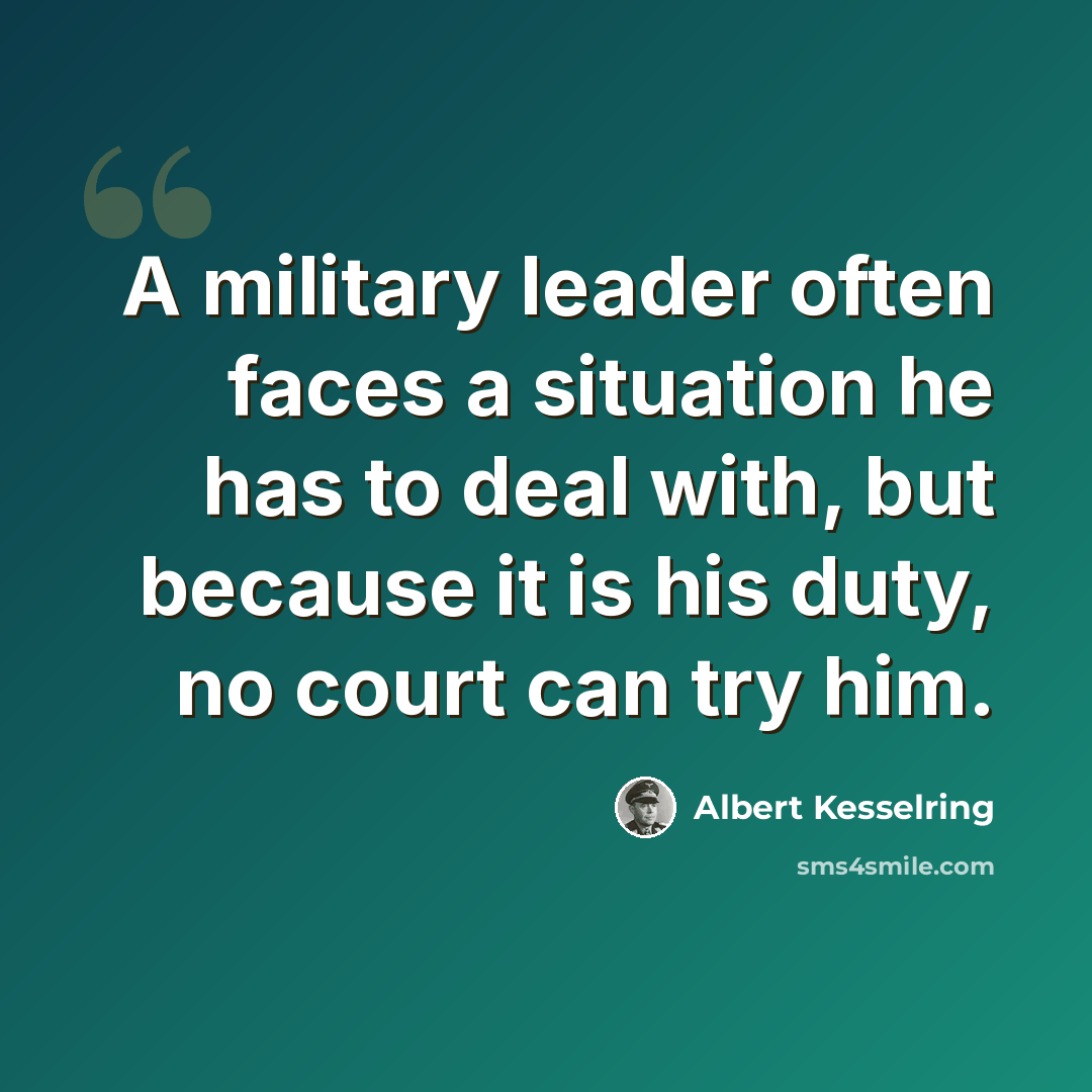 “A military leader often faces a situation he has to deal with, but because it is his duty, no court can try him.” quote by Albert Kesselring
