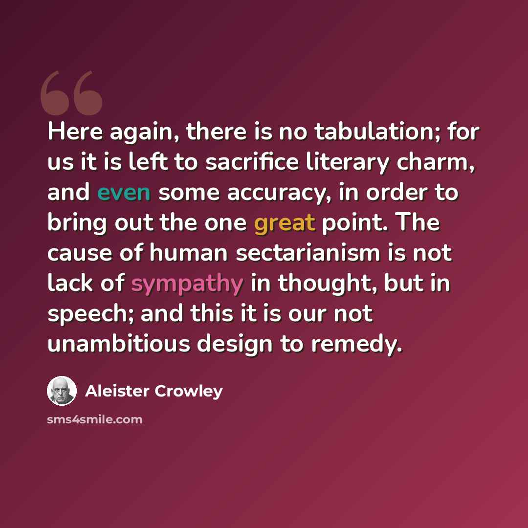 “Here again, there is no tabulation; for us it is left to sacrifice literary charm, and even some accuracy, in order to bring out the one great point. The cause of human sectarianism is not lack of sympathy in thought, but in speech; and this it is our not unambitious design to remedy.” quote by Aleister Crowley