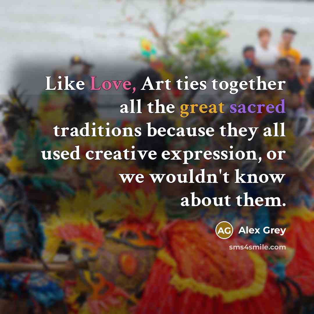 “Like Love, Art ties together all the great sacred traditions because they all used creative expression, or we wouldn't know about them.” quote by Alex Grey