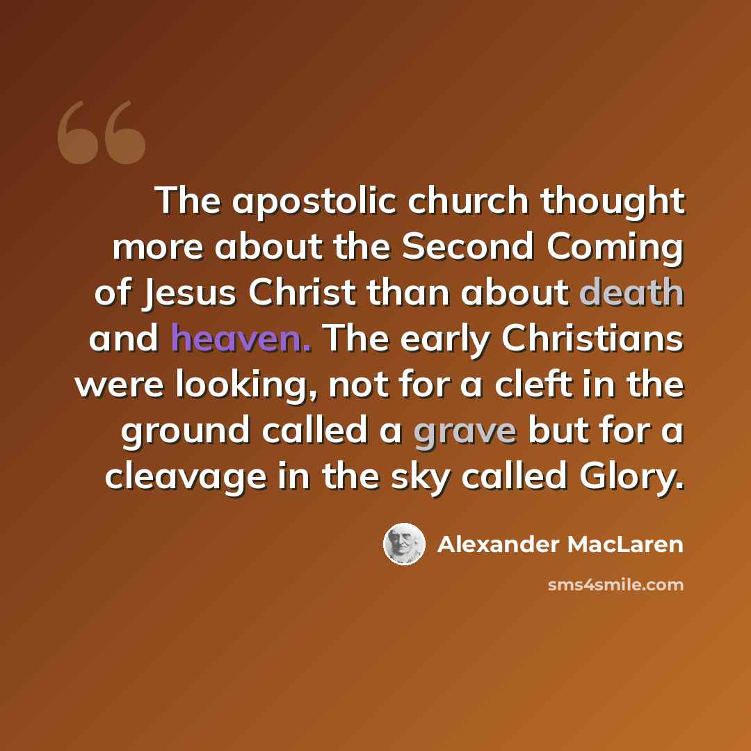 “The apostolic church thought more about the Second Coming of Jesus Christ than about death and heaven. The early Christians were looking, not for a cleft in the ground called a grave but for a cleavage in the sky called Glory.” quote by Alexander MacLaren