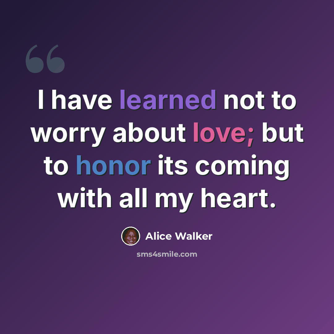 “I have learned not to worry about love; but to honor its coming with all my heart.” quote by Alice Walker