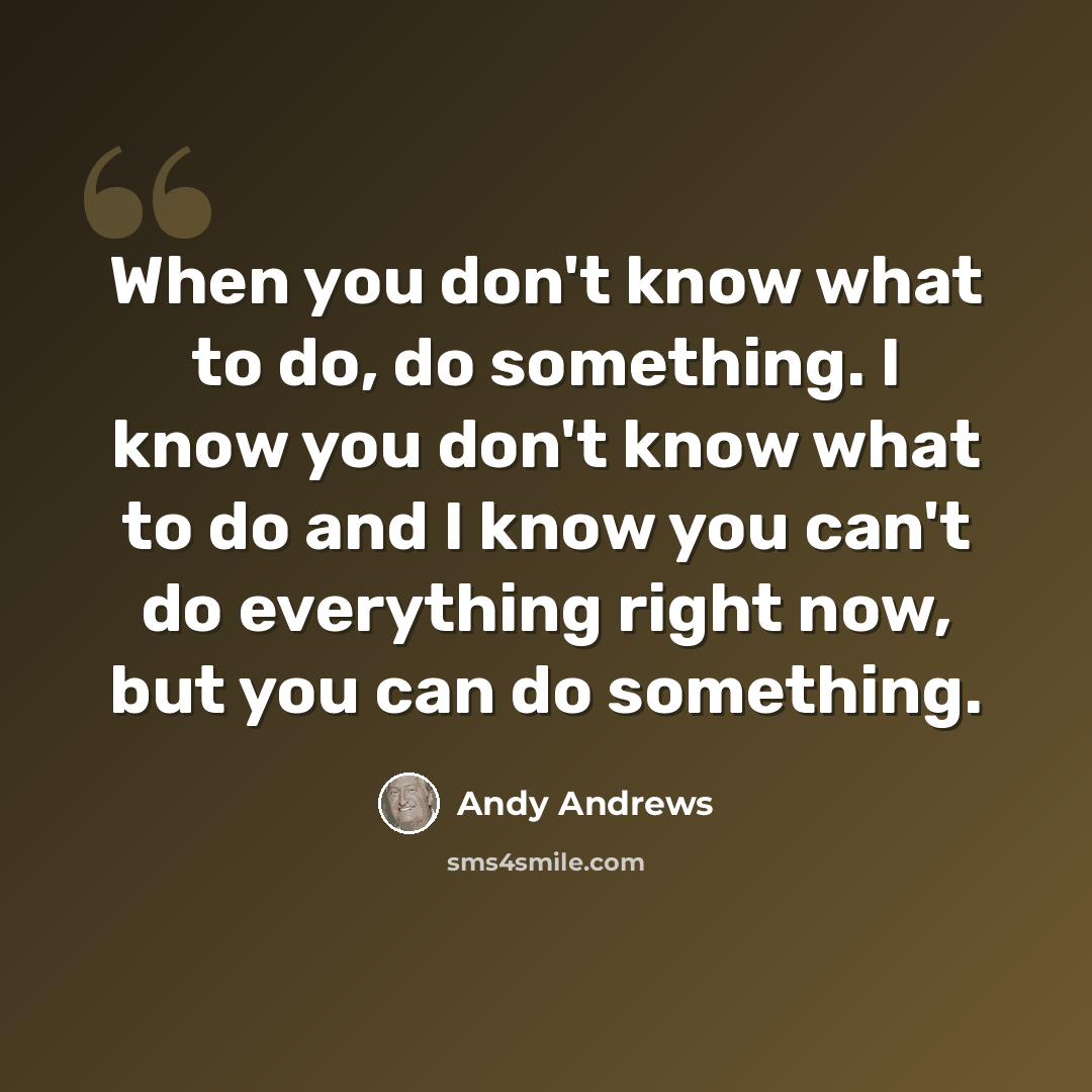 “When you don't know what to do, do something. I know you don't know what to do and I know you can't do everything right now, but you can do something.” quote by Andy Andrews