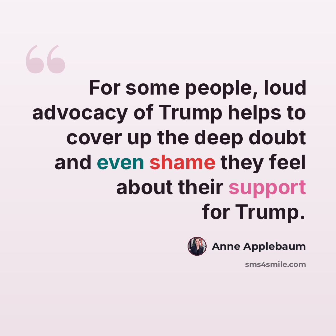 “For some people, loud advocacy of Trump helps to cover up the deep doubt and even shame they feel about their support for Trump.” quote by Anne Applebaum
