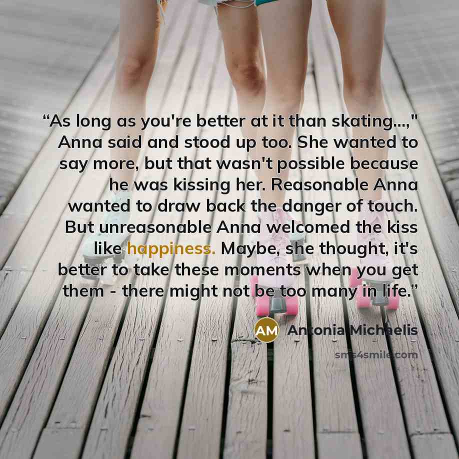 “As long as you're better at it than skating...," Anna said and stood up too. She wanted to say more, but that wasn't possible because he was kissing her. Reasonable Anna wanted to draw back the danger of touch. But unreasonable Anna welcomed the kiss like happiness. Maybe, she thought, it's better…” quote by Antonia Michaelis