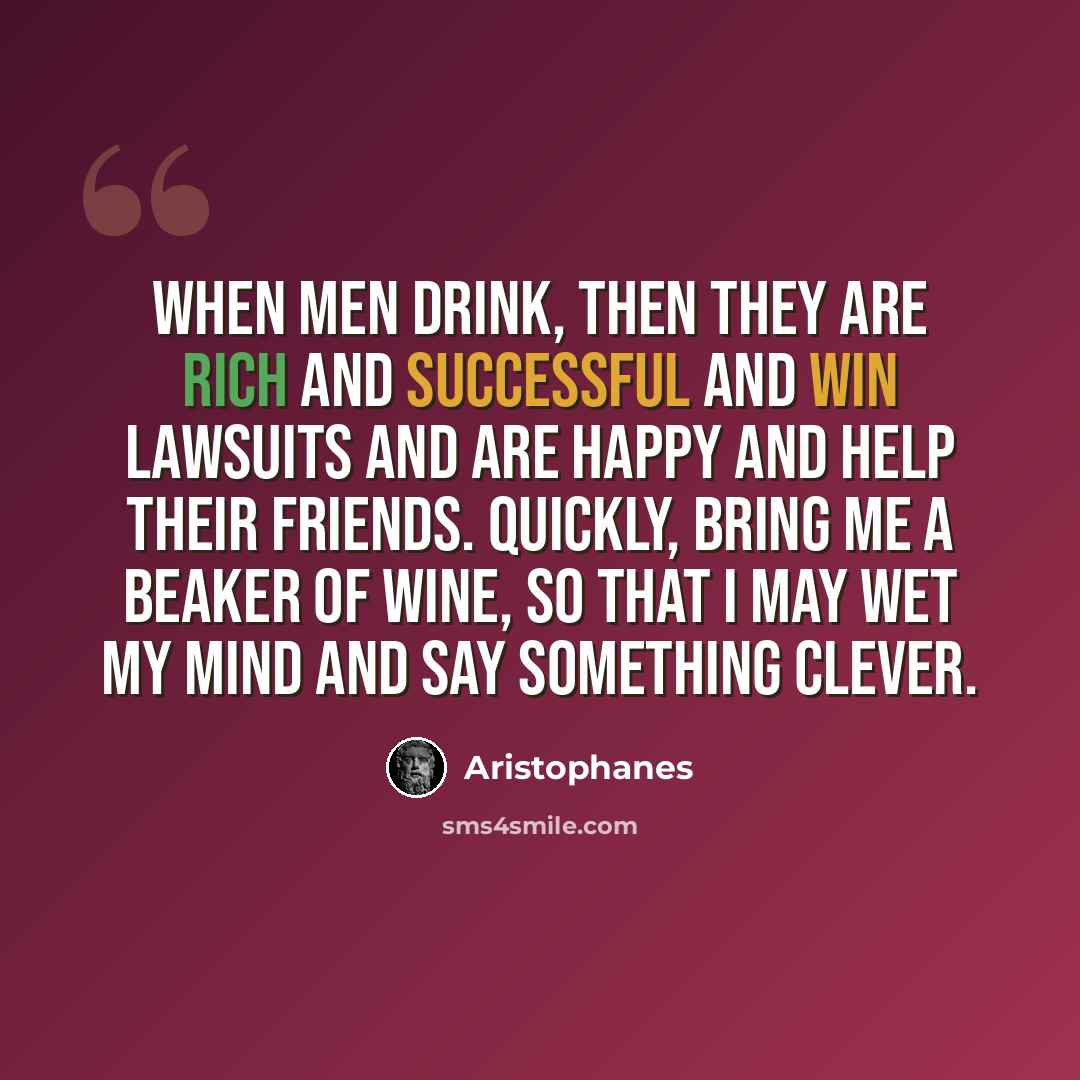 “When men drink, then they are rich and successful and win lawsuits and are happy and help their friends. Quickly, bring me a beaker of wine, so that I may wet my mind and say something clever.” quote by Aristophanes