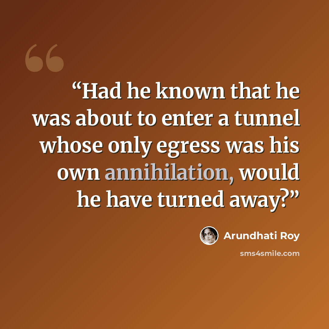 “Had he known that he was about to enter a tunnel whose only egress was his own annihilation, would he have turned away?” quote by Arundhati Roy