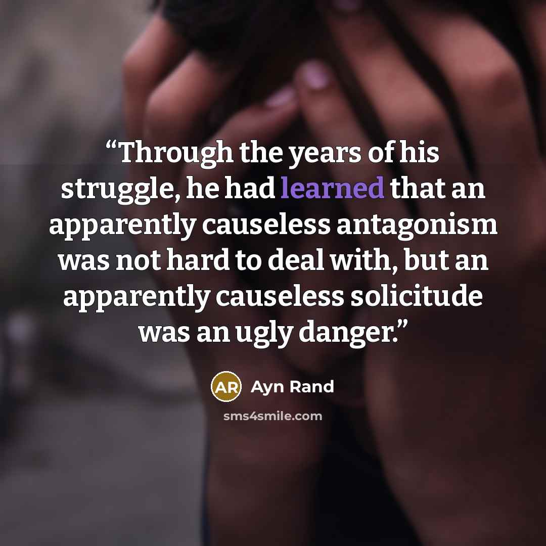 “Through the years of his struggle, he had learned that an apparently causeless antagonism was not hard to deal with, but an apparently causeless solicitude was an ugly danger.” quote by Ayn Rand