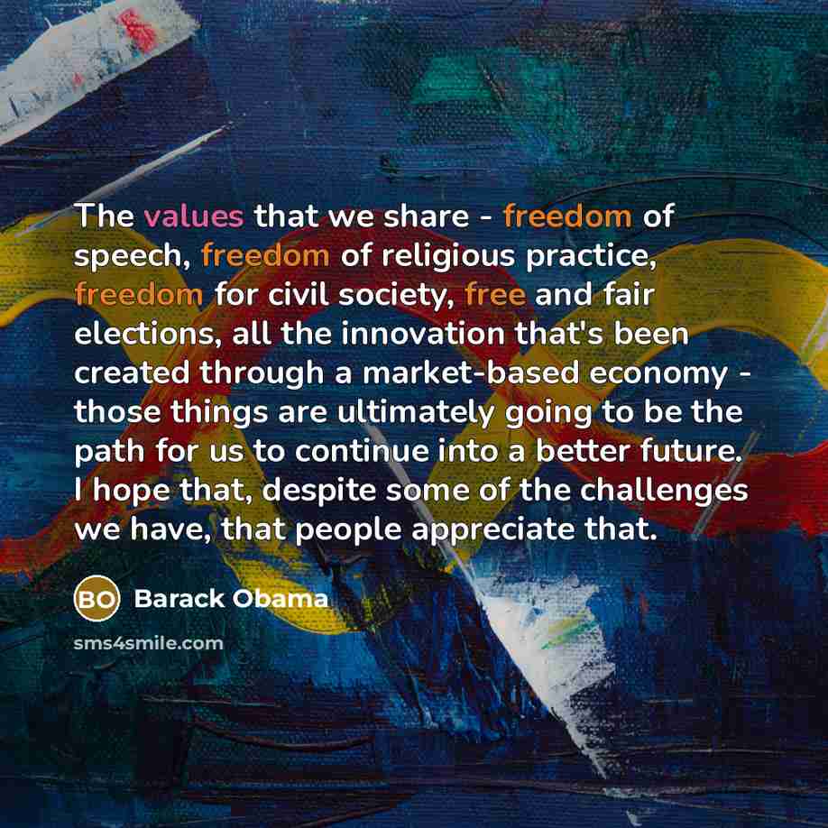 “The values that we share - freedom of speech, freedom of religious practice, freedom for civil society, free and fair elections, all the innovation that's been created through a market-based economy - those things are ultimately going to be the path for us to continue into a better future. I hope…” quote by Barack Obama
