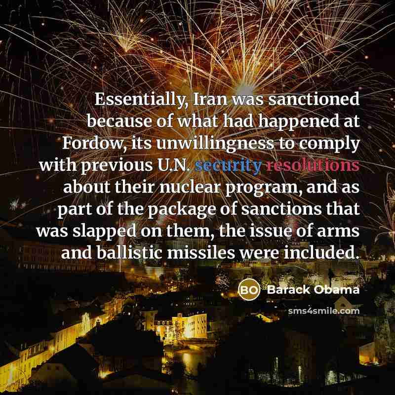 “Essentially, Iran was sanctioned because of what had happened at Fordow, its unwillingness to comply with previous U.N. security resolutions about their nuclear program, and as part of the package of sanctions that was slapped on them, the issue of arms and ballistic missiles were included.” quote by Barack Obama