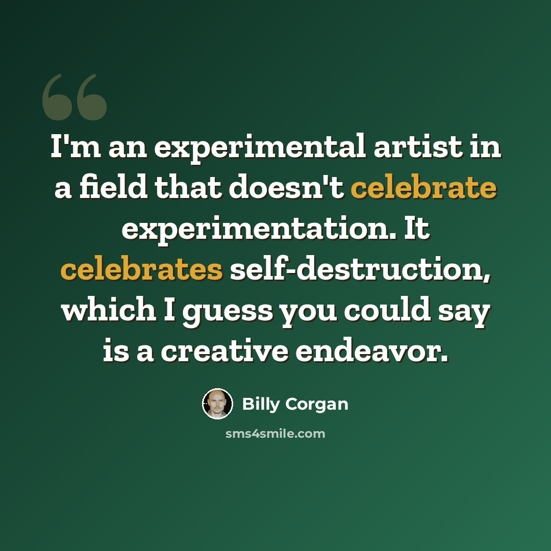 “I'm an experimental artist in a field that doesn't celebrate experimentation. It celebrates self-destruction, which I guess you could say is a creative endeavor.” quote by Billy Corgan