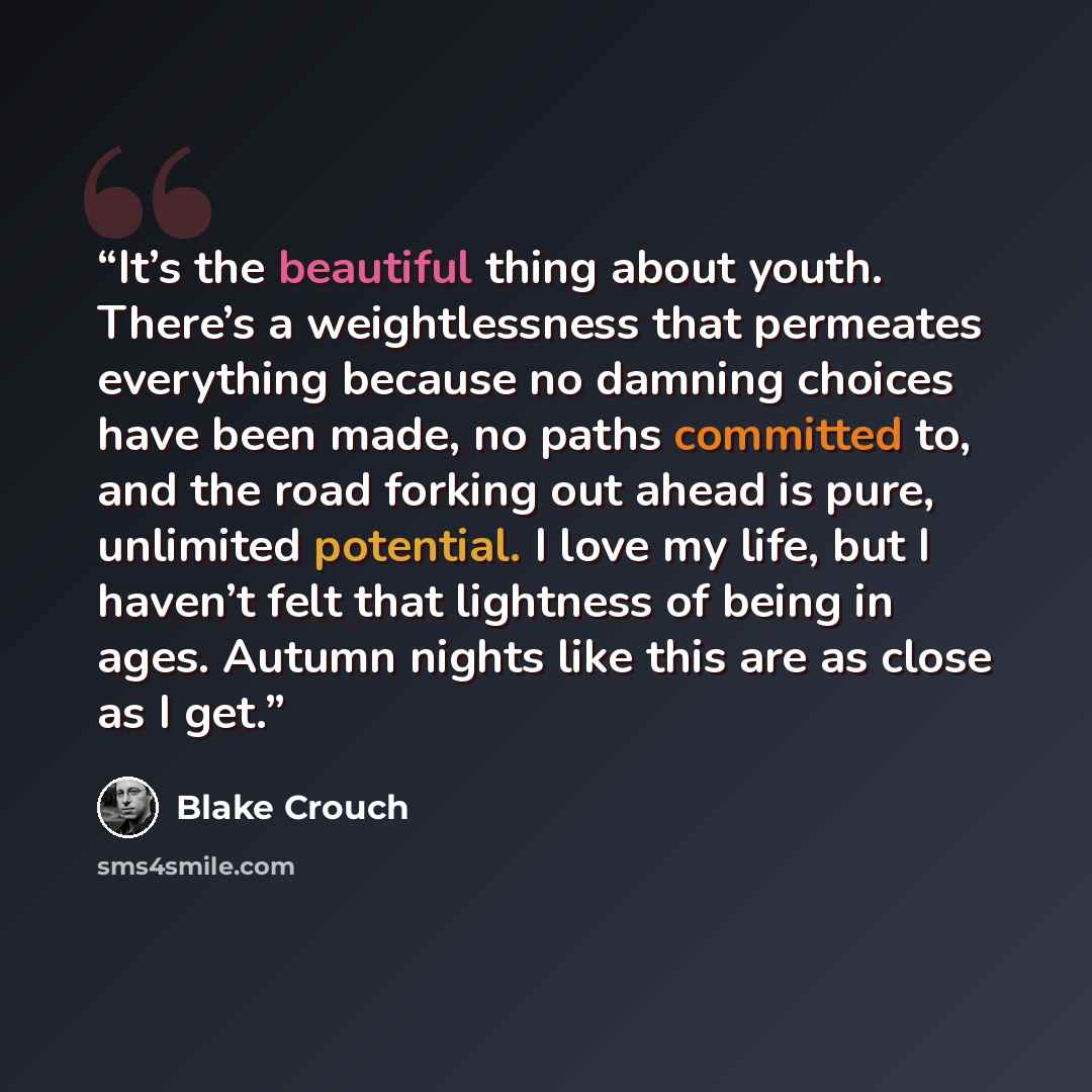 “It’s the beautiful thing about youth. There’s a weightlessness that permeates everything because no damning choices have been made, no paths committed to, and the road forking out ahead is pure, unlimited potential. I love my life, but I haven’t felt that lightness of being in ages. Autumn nights…” quote by Blake Crouch