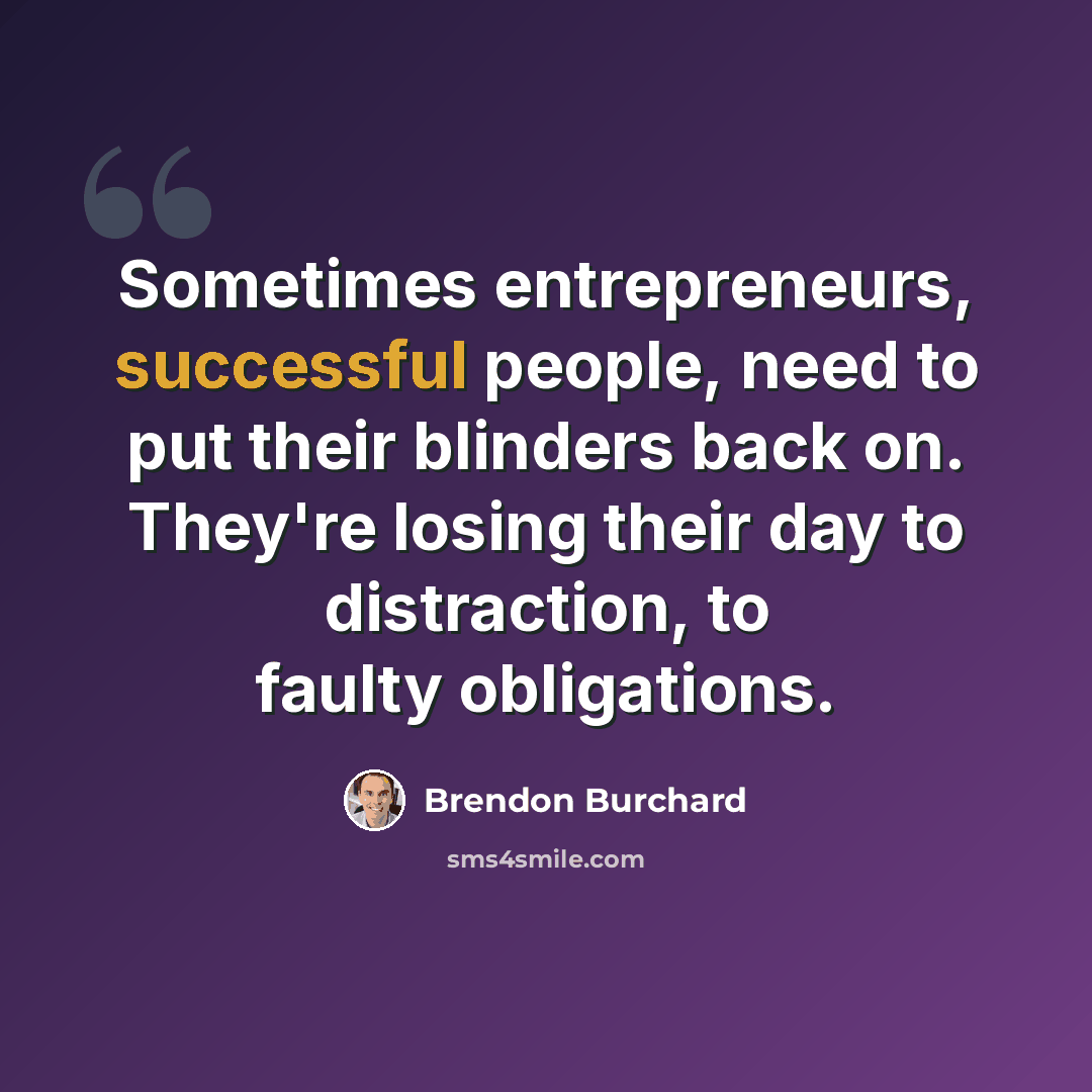 “Sometimes entrepreneurs, successful people, need to put their blinders back on. They're losing their day to distraction, to faulty obligations.” quote by Brendon Burchard