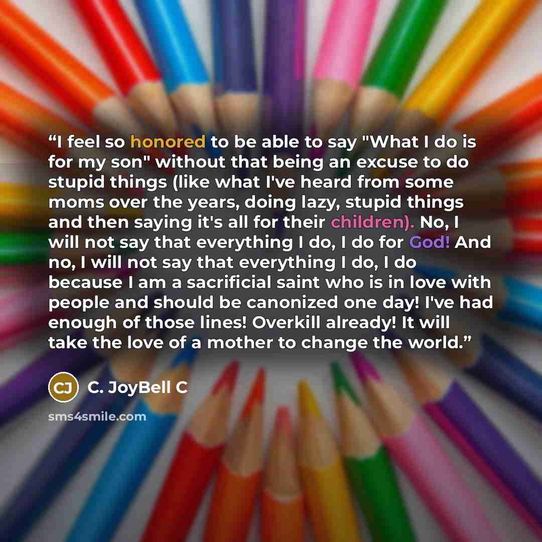 “I feel so honored to be able to say "What I do is for my son" without that being an excuse to do stupid things (like what I've heard from some moms over the years, doing lazy, stupid things and then saying it's all for their children). No, I will not say that everything I do, I do for God! And no…” quote by C. JoyBell C