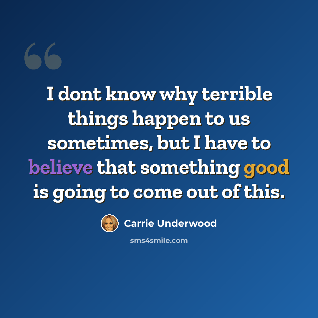 “I dont know why terrible things happen to us sometimes, but I have to believe that something good is going to come out of this.” quote by Carrie Underwood